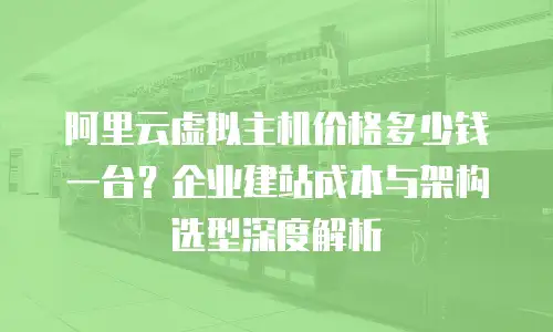 阿里云虚拟主机价格多少钱一台？企业建站成本与架构选型深度解析