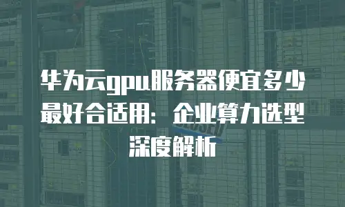 华为云gpu服务器便宜多少最好合适用：企业算力选型深度解析