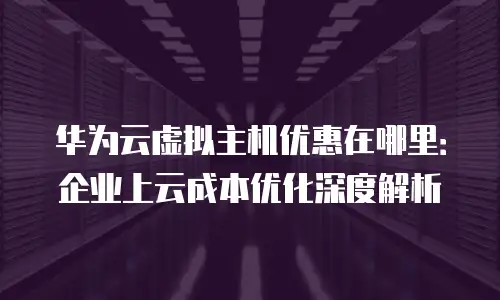 华为云虚拟主机优惠在哪里：企业上云成本优化深度解析