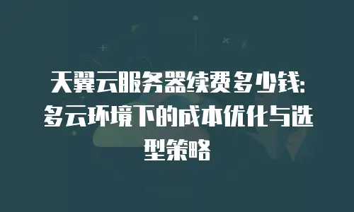 天翼云服务器续费多少钱：多云环境下的成本优化与选型策略