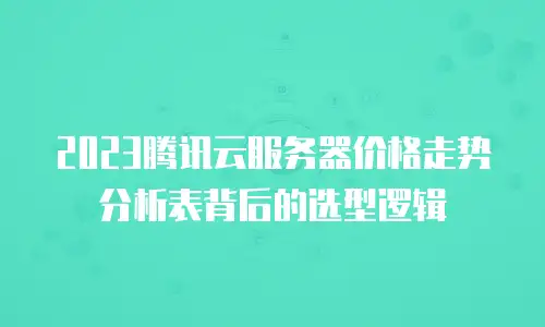 2023腾讯云服务器价格走势分析表背后的选型逻辑