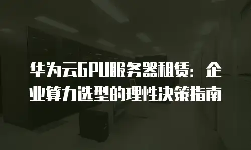 华为云GPU服务器租赁：企业算力选型的理性决策指南