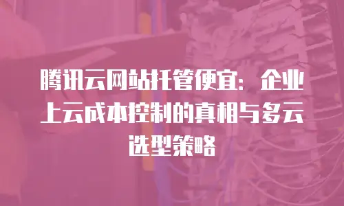 腾讯云网站托管便宜：企业上云成本控制的真相与多云选型策略