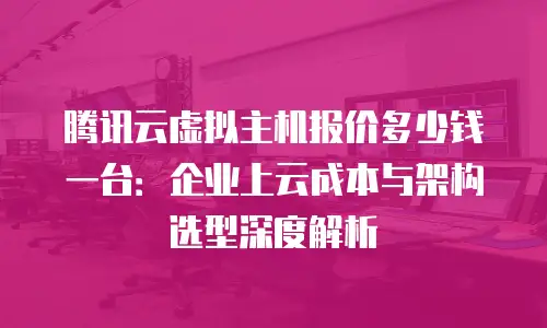 腾讯云虚拟主机报价多少钱一台：企业上云成本与架构选型深度解析