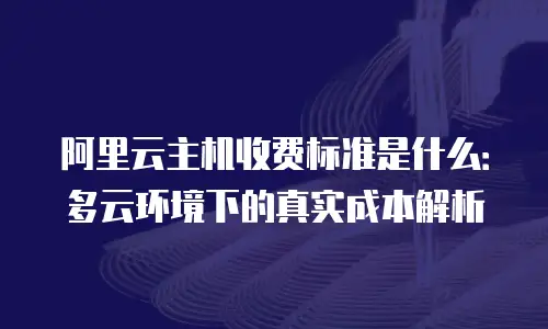 阿里云主机收费标准是什么：多云环境下的真实成本解析