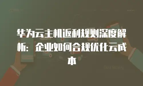 华为云主机返利规则深度解析：企业如何合规优化云成本