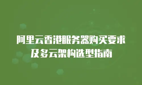 阿里云香港服务器购买要求及多云架构选型指南