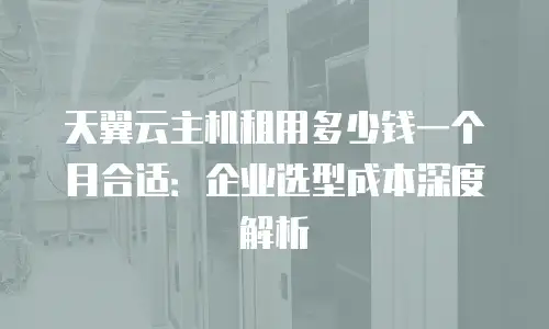 天翼云主机租用多少钱一个月合适：企业选型成本深度解析