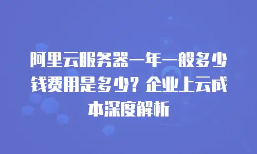 阿里云服务器一年一般多少钱费用是多少？企业上云成本深度解析