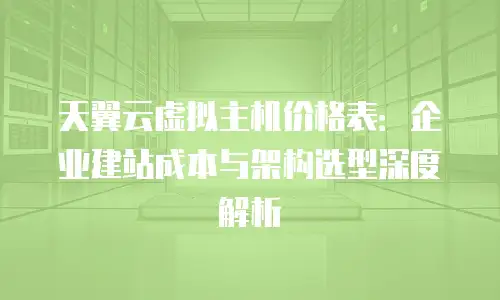 天翼云虚拟主机价格表：企业建站成本与架构选型深度解析