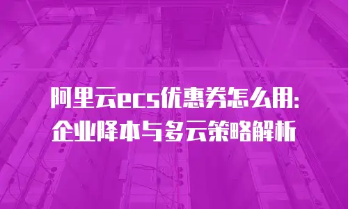 阿里云ecs优惠券怎么用：企业降本与多云策略解析