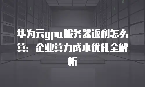华为云gpu服务器返利怎么算：企业算力成本优化全解析