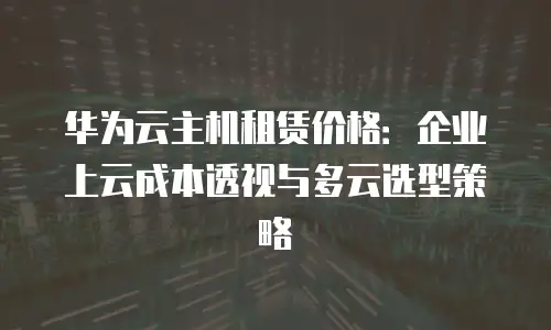 华为云主机租赁价格：企业上云成本透视与多云选型策略