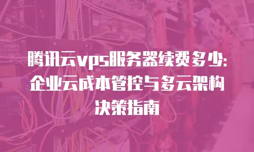 腾讯云vps服务器续费多少：企业云成本管控与多云架构决策指南