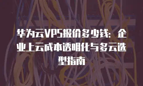 华为云VPS报价多少钱：企业上云成本透明化与多云选型指南