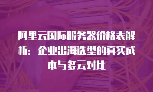 阿里云国际服务器价格表解析：企业出海选型的真实成本与多云对比