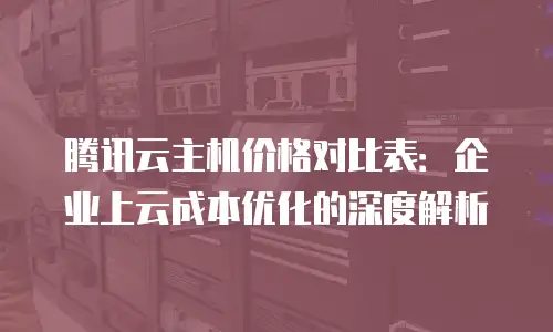 腾讯云主机价格对比表：企业上云成本优化的深度解析