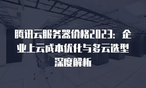 腾讯云服务器价格2023：企业上云成本优化与多云选型深度解析
