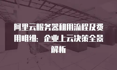阿里云服务器租用流程及费用明细：企业上云决策全景解析