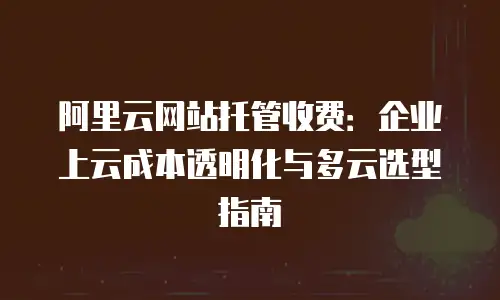 阿里云网站托管收费：企业上云成本透明化与多云选型指南