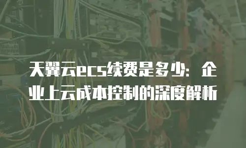 天翼云ecs续费是多少：企业上云成本控制的深度解析