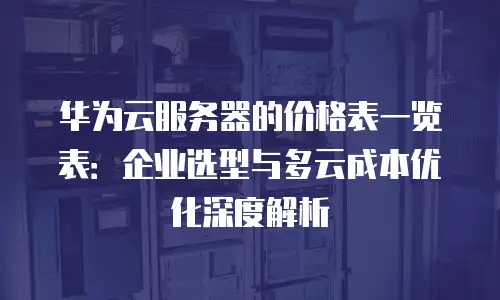 华为云服务器的价格表一览表：企业选型与多云成本优化深度解析