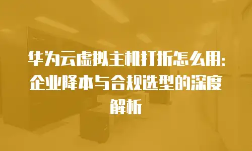 华为云虚拟主机打折怎么用：企业降本与合规选型的深度解析