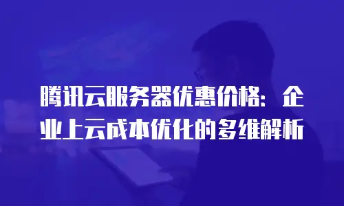 腾讯云服务器优惠价格：企业上云成本优化的多维解析