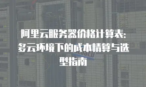 阿里云服务器价格计算表：多云环境下的成本精算与选型指南