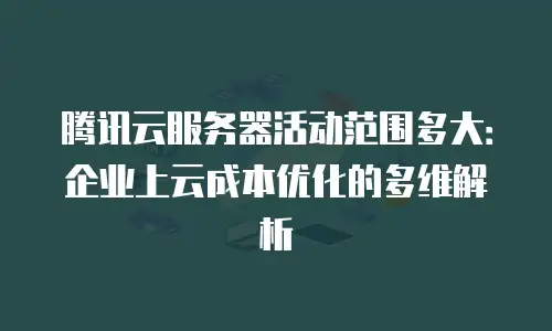腾讯云服务器活动范围多大：企业上云成本优化的多维解析