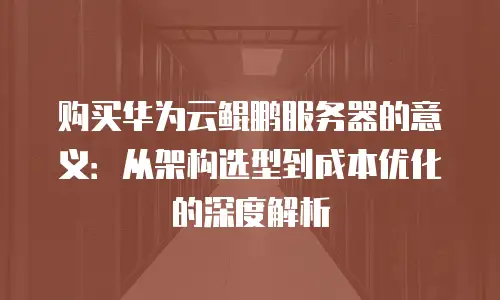 购买华为云鲲鹏服务器的意义：从架构选型到成本优化的深度解析