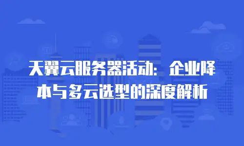 天翼云服务器活动：企业降本与多云选型的深度解析
