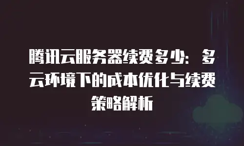 腾讯云服务器续费多少：多云环境下的成本优化与续费策略解析