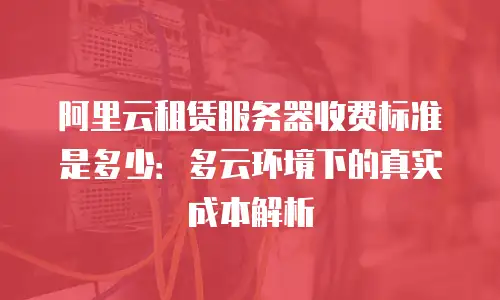 阿里云租赁服务器收费标准是多少：多云环境下的真实成本解析