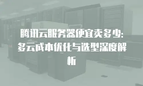 腾讯云服务器便宜卖多少：多云成本优化与选型深度解析