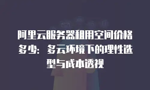 阿里云服务器租用空间价格多少：多云环境下的理性选型与成本透视