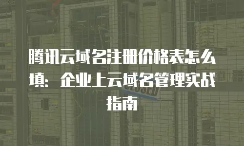 腾讯云域名注册价格表怎么填：企业上云域名管理实战指南