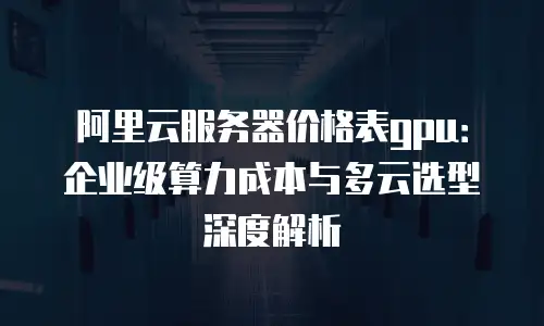 阿里云服务器价格表gpu：企业级算力成本与多云选型深度解析