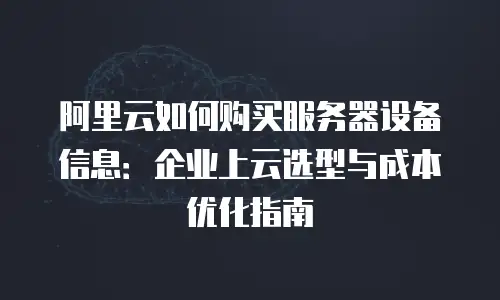 阿里云如何购买服务器设备信息：企业上云选型与成本优化指南