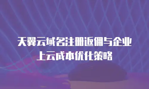 天翼云域名注册返佣与企业上云成本优化策略