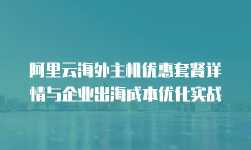 阿里云海外主机优惠套餐详情与企业出海成本优化实战
