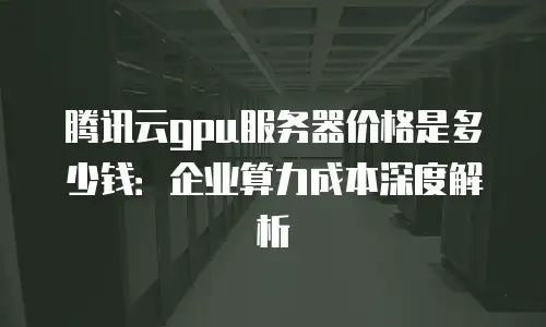 腾讯云gpu服务器价格是多少钱：企业算力成本深度解析