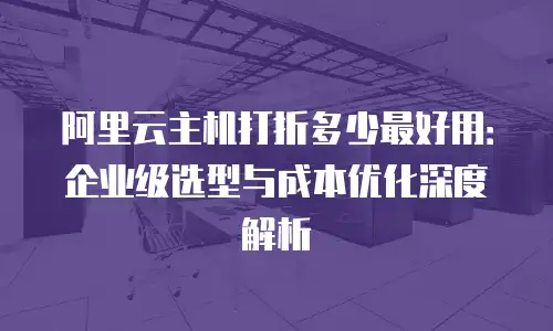 阿里云主机打折多少最好用：企业级选型与成本优化深度解析