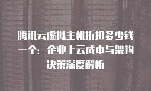 腾讯云虚拟主机折扣多少钱一个：企业上云成本与架构决策深度解析