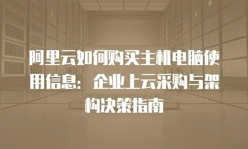 阿里云如何购买主机电脑使用信息：企业上云采购与架构决策指南