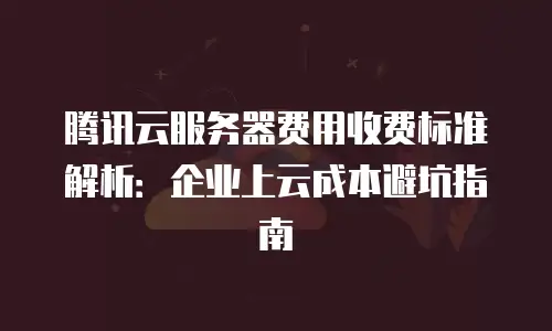 腾讯云服务器费用收费标准解析：企业上云成本避坑指南