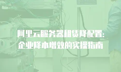 阿里云服务器租赁降配置：企业降本增效的实操指南
