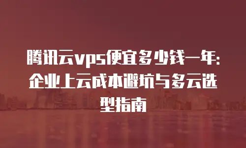 腾讯云vps便宜多少钱一年：企业上云成本避坑与多云选型指南