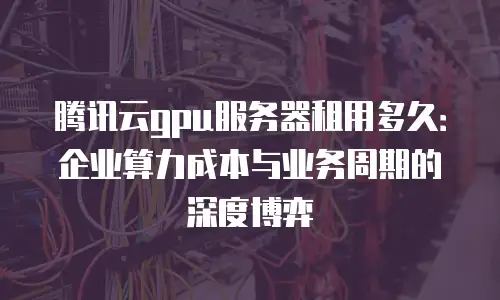 腾讯云gpu服务器租用多久：企业算力成本与业务周期的深度博弈