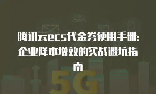 腾讯云ecs代金券使用手册：企业降本增效的实战避坑指南